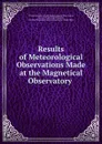 Results of Meteorological Observations Made at the Magnetical Observatory . - Toronto Magnetical and Meteorological Observatory