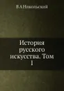 История русского искусства. Том I - В.А. Никольский