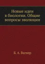 Новые идеи в биологии. Общие вопросы эволюции - Б.А. Вагнер