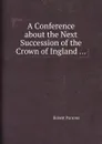 A Conference about the Next Succession of the Crown of Ingland ... - R. Parsons