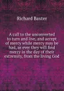 A call to the unconverted to turn and live, and accept of mercy while mercy may be had, as ever they will find mercy in the day of their extremity, from the living God - R. Baxter