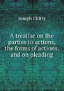 A treatise on the parties to actions, the forms of actions, and on pleading - J. Chitty