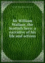 Sir William Wallace, the Scottish hero: a narrative of his life and actions - J.S. Watson, W. Wallace