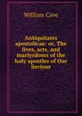 Antiquitates apostolicae: or, The lives, acts, and martyrdoms of the holy apostles of Our Saviour - W. Cave