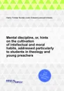 Mental discipline, or, hints on the cultivation of intellectual and moral habits, addressed particularly to students in theology and young preachers - H.F. Burder, L. Woods, J. Edward