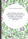 The Writings of George Washington: Speeches and messages to Congress, proclamations, and addresses - G. Washington, J. Sparks