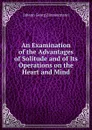 An Examination of the Advantages of Solitude and of Its Operations on the Heart and Mind - J.G. Zimmermann