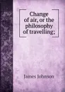 Change of air, or the philosophy of travelling; - J. Johnson