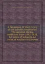 A Catalogue of the Library of the London Institution: The general library. Additions from 1843-1852. An index of subjects. An index of authors and books - R. Thomson, E.W. Brayley, W. Upcott