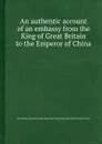 An authentic account of an embassy from the King of  to the Emperor of China - G.M. Macartney, S.G. Staunton, S.E. Gower