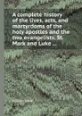 A complete history of the lives, acts, and martyrdoms of the holy apostles and the two evangelists, St. Mark and Luke ... - W. Cave