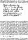 Observations on the effects of the corn laws, and of a rise or fall in the price of corn on the agriculture and general wealth of the country - T.R. Malthus