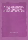 A chymical catechism, or, The application of chymistry to the arts - S. Parkes