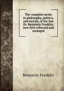 The complete works in philosophy, politics, and morals, of the late Dr. Benjamin Franklin, now first collected and arranged - B. Franklin