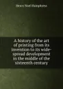 A history of the art of printing from its invention to its wide-spread development in the middle of the sixteenth century - H.N. Humphreys