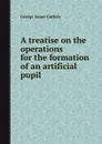 A treatise on the operations for the formation of an artificial pupil - G.J. Guthrie