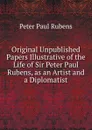 Original Unpublished Papers Illustrative of the Life of Sir Peter Paul Rubens, as an Artist and a Diplomatist - P.P. Rubens