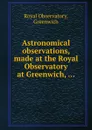 Astronomical observations, made at the Royal Observatory at Greenwich, ... - Royal Observatory