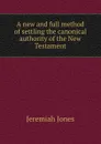 A new and full method of settling the canonical authority of the New Testament - J. Jones