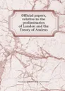Official papers, relative to the preliminaries of London and the Treaty of Amiens - Miscellaneous Pamphlet Collection