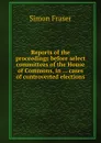 Reports of the proceedings before select committees of the House of Commons, in cases of controverted elections - Simon Fraser