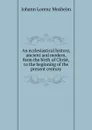 An ecclesiastical history, ancient and modern, form the birth of Christ, to the beginning of the present century - J.L. Mosheim