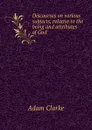 Discourses on various subjects, relative to the being and attributes of God - A. Clarke