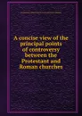 A concise view of the principal points of controversy between the Protestant and Roman churches - C.H. Wharton, John Carroll, S.F. Gallagher