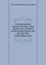 Correspondence between the Hon. John Adams, late president of the United States, and the late Wm. Cunningham, Esq - John Adams, W. Cunningham