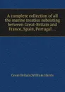 A complete collection of all the marine treaties subsisting between Great-Britain and France, Spain, Portugal - W. Harris