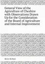 General View of the Agriculture of Cheshire with Observations Drawn Up for the Consideration of the Board of Agriculture and Internal Improvement - Henry Holland