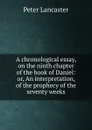 A chronological essay, on the ninth chapter of the book of Daniel: or, An interpretation, of the prophecy of the seventy weeks - Peter Lancaster