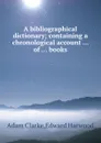 A bibliographical dictionary containing a chronological account of books - A. Clarke, Edward Harwood
