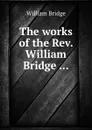 The works of the Rev. William Bridge - William Bridge