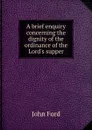A brief enquiry concerning the dignity of the ordinance of the Lord.s supper - John Ford