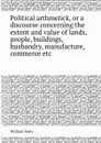 Political arthmetick, or a discourse concerning the extent and value of lands, people, buildings, husbandry, manufacture, commerce etc - William Petty