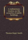 A rudimentary treatise on the acoustics of public buildings - T.R. Smith