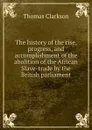 The history of the rise, progress, and accomplishment of the abolition of the African Slave-trade by the British parliament - Thomas Clarkson