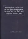 A complete collection of the genuine papers, letters, .c. in the case of John Wilkes, esq - John Wilkes