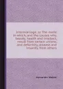 Intermarriage or The mode in which, and the causes why, beauty, health and intellect, result from certain unions, and deformity, disease and insanity, from others - Alexander Walker