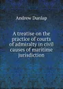 A treatise on the practice of courts of admiralty in civil causes of maritime jurisdiction - Andrew Dunlap