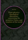 Three physico-theological discourses, concerning the primitive Chaos, and creation of the world - John Ray