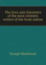 The lives and characters of the most eminent writers of the Scots nation - George Mackenzie