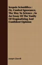 Scepsis Scientifica. Or, Confest Ignorance, The Way To Science ; In An Essay Of The Vanity Of Dogmatizing And Confident Opinion - Joseph Glanvill