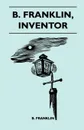 B. Franklin, Inventor - Poor Richard Was, Above All Else, A Practical Man. He Knew, As Few Men Do, That The Way To Popularize An Idea Was To Apply It To The Benefit Of His Fellow Men - B. Franklin