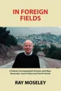 In Foreign Fields. A Veteran Correspondent.s Brushes with Wars, Revolution, Secret Police and Flea-Pit Hotels - Ray Moseley