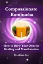 Compassionate Kombucha. How to Brew Your Own for Healing and Manifestation - Allison Gee