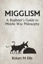 Migglism. A Beginner.s Guide to Middle Way Philosophy - Robert M. Ellis