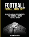 Football. Football Made Easy: Beginner and Expert Strategies For Becoming A Better Football Player - Ace McCloud
