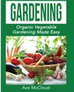 Gardening. Organic Vegetable Gardening Made Easy - Ace McCloud